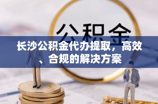 花溪长沙公积金代办提取，高效、合规的解决方案