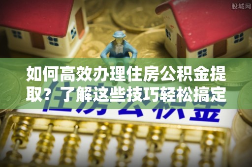 花溪如何高效办理住房公积金提取？了解这些技巧轻松搞定