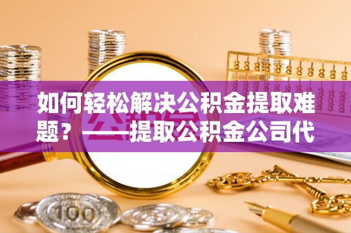 花溪如何轻松解决公积金提取难题？——提取公积金公司代办服务详解
