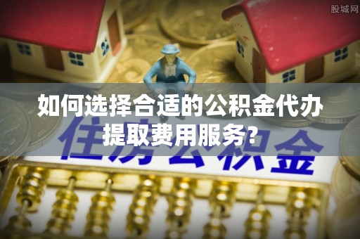 花溪如何选择合适的公积金代办提取费用服务？