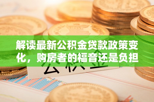 花溪解读最新公积金贷款政策变化，购房者的福音还是负担？