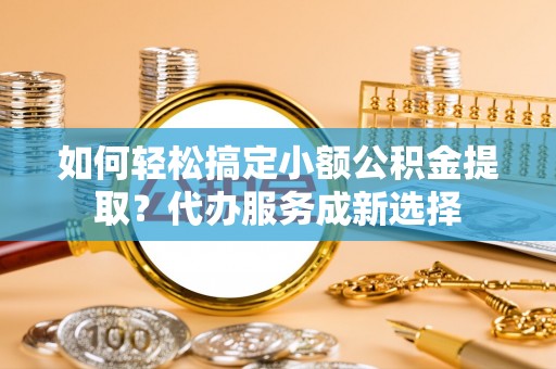 花溪如何轻松搞定小额公积金提取？代办服务成新选择