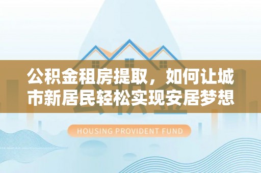花溪公积金租房提取，如何让城市新居民轻松实现安居梦想