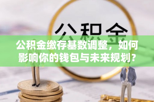 花溪公积金缴存基数调整，如何影响你的钱包与未来规划？