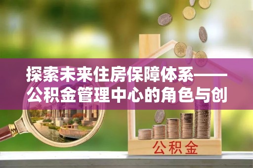 花溪探索未来住房保障体系——公积金管理中心的角色与创新