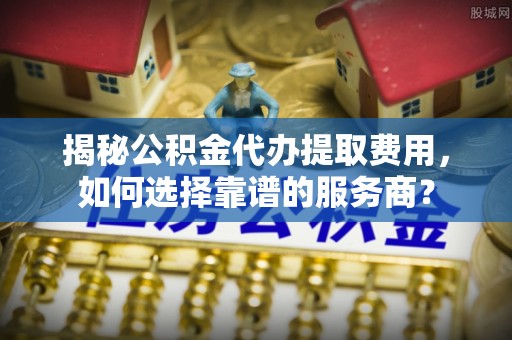 花溪揭秘公积金代办提取费用，如何选择靠谱的服务商？
