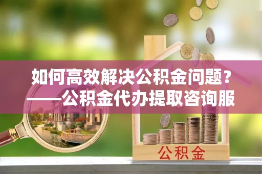 花溪如何高效解决公积金问题？——公积金代办提取咨询服务指南