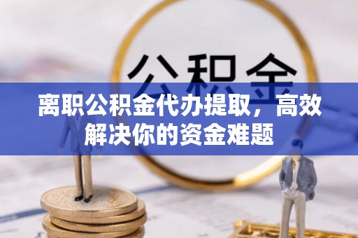 花溪离职公积金代办提取，高效解决你的资金难题