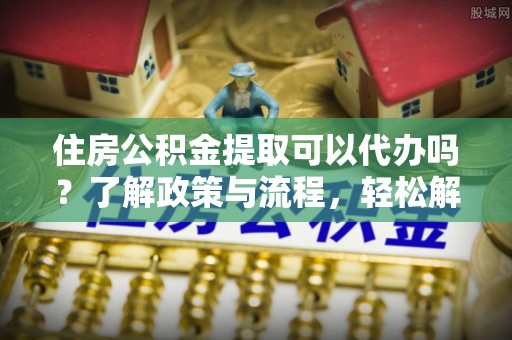 花溪住房公积金提取可以代办吗？了解政策与流程，轻松解决疑惑
