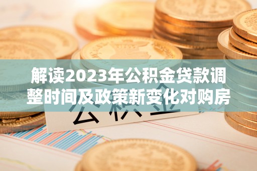 花溪解读2023年公积金贷款调整时间及政策新变化对购房的影响
