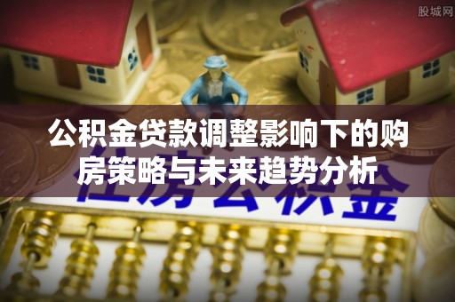 花溪公积金贷款调整影响下的购房策略与未来趋势分析