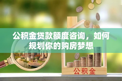 花溪公积金贷款额度咨询，如何规划你的购房梦想