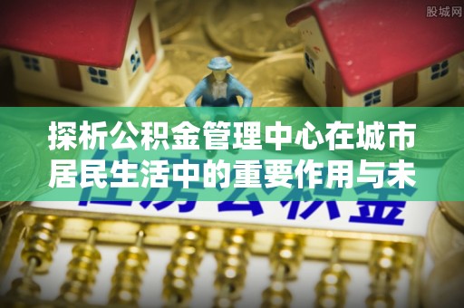 花溪探析公积金管理中心在城市居民生活中的重要作用与未来发展趋势