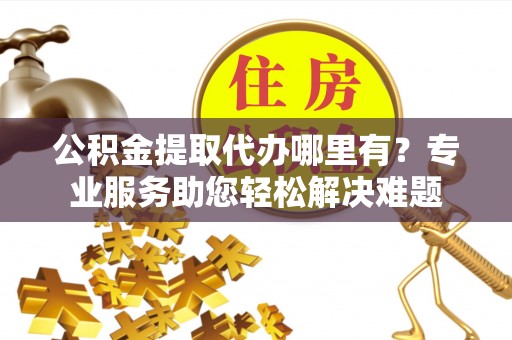 花溪公积金提取代办哪里有？专业服务助您轻松解决难题