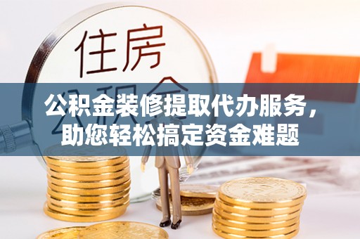 花溪公积金装修提取代办服务，助您轻松搞定资金难题