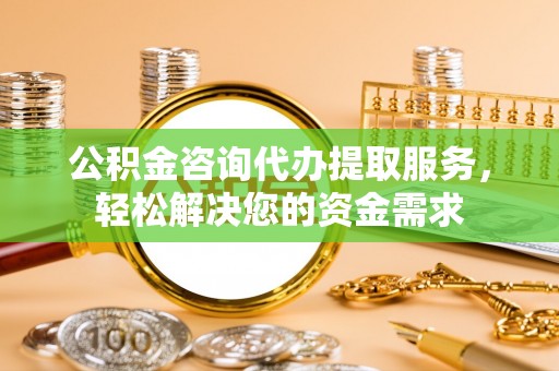 花溪公积金咨询代办提取服务，轻松解决您的资金需求