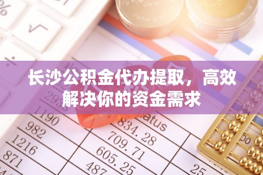 花溪长沙公积金代办提取，高效解决你的资金需求