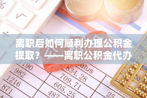 花溪离职后如何顺利办理公积金提取？——离职公积金代办提取全攻略