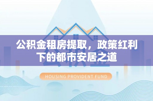 花溪公积金租房提取，政策红利下的都市安居之道