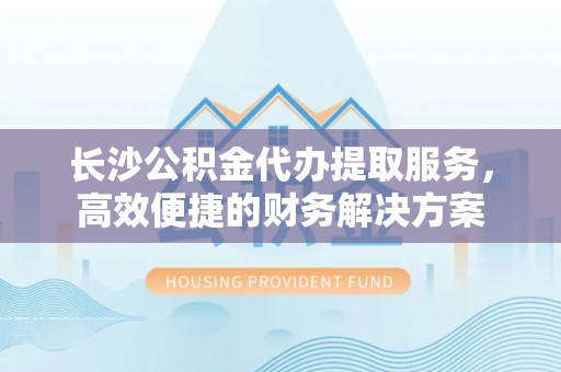 花溪长沙公积金代办提取服务，高效便捷的财务解决方案