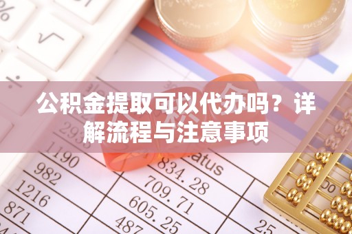 花溪公积金提取可以代办吗？详解流程与注意事项
