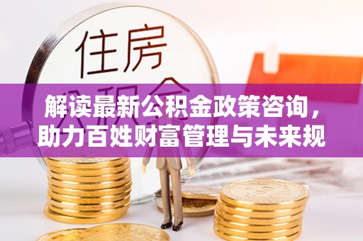 花溪解读最新公积金政策咨询，助力百姓财富管理与未来规划