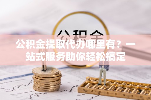 花溪公积金提取代办哪里有？一站式服务助你轻松搞定
