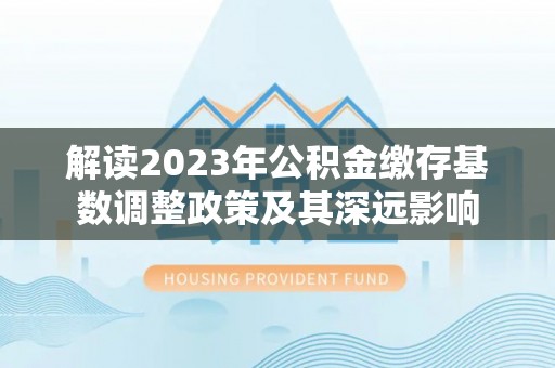 花溪解读2023年公积金缴存基数调整政策及其深远影响