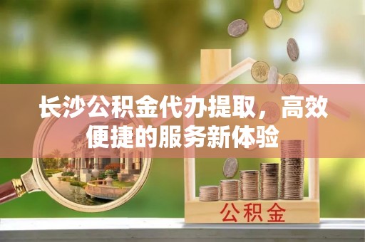 花溪长沙公积金代办提取，高效便捷的服务新体验