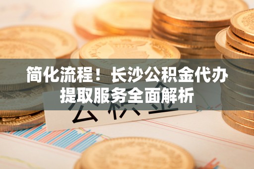 花溪简化流程！长沙公积金代办提取服务全面解析