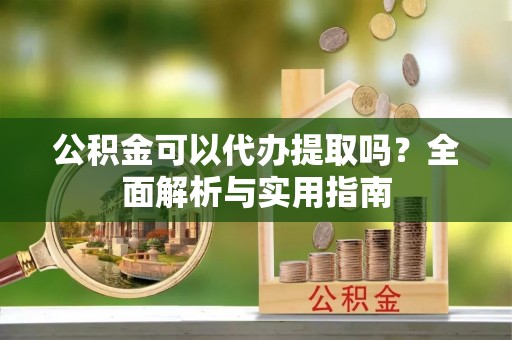 花溪公积金可以代办提取吗？全面解析与实用指南