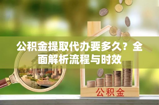花溪公积金提取代办要多久？全面解析流程与时效