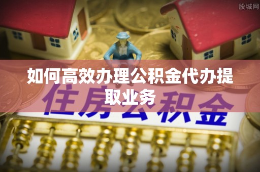 花溪如何高效办理公积金代办提取业务