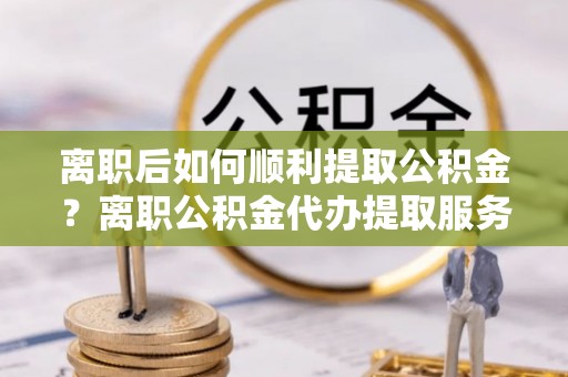 花溪离职后如何顺利提取公积金？离职公积金代办提取服务来帮忙