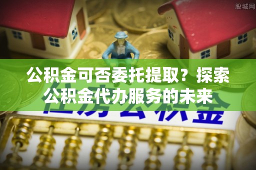 花溪公积金可否委托提取？探索公积金代办服务的未来