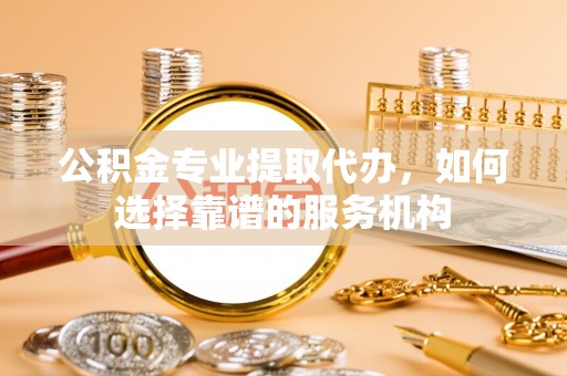 花溪公积金专业提取代办，如何选择靠谱的服务机构